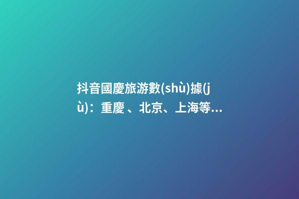 抖音國慶旅游數(shù)據(jù)：重慶、北京、上海等成最受歡迎城市